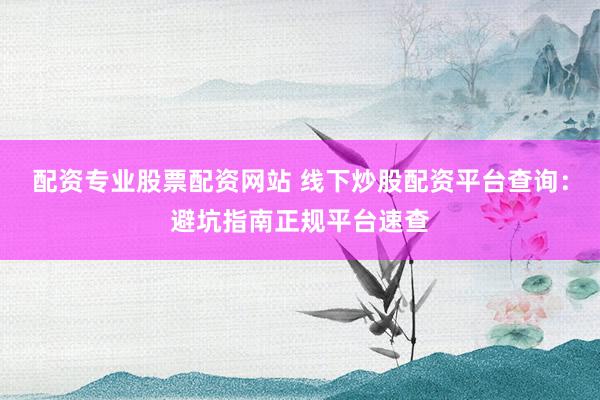配资专业股票配资网站 线下炒股配资平台查询：避坑指南正规平台速查