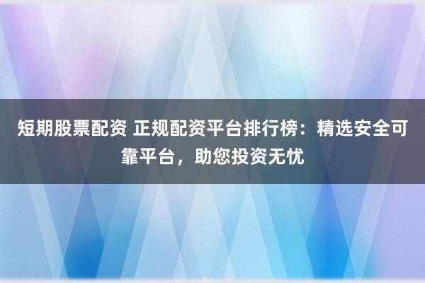 短期股票配资 正规配资平台排行榜：精选安全可靠平台，助您投资无忧