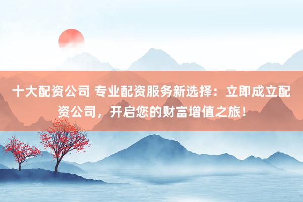 十大配资公司 专业配资服务新选择:立即成立配资公司,开启您的财富增值之旅!