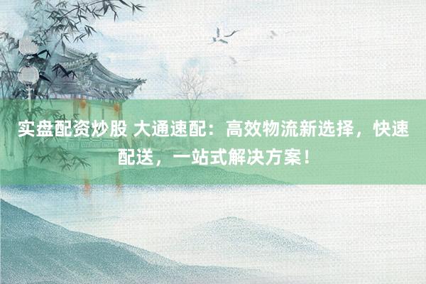 实盘配资炒股 大通速配:高效物流新选择,快速配送,一站式解决方案!