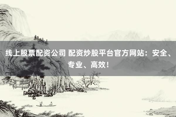 线上股票配资公司 配资炒股平台官方网站：安全、专业、高效！