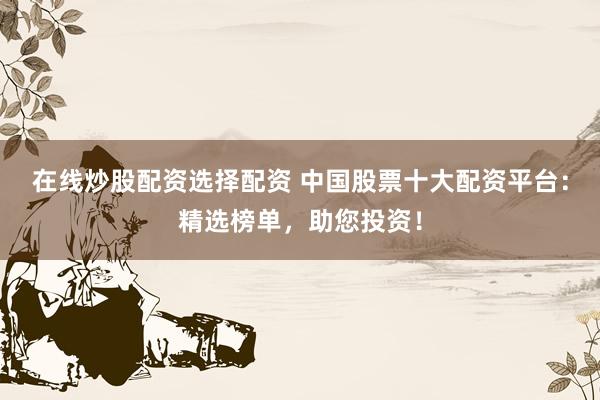 在线炒股配资选择配资 中国股票十大配资平台：精选榜单，助您投资！