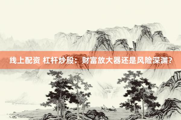 线上配资 杠杆炒股：财富放大器还是风险深渊？