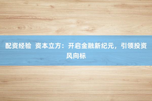 配资经验  资本立方：开启金融新纪元，引领投资风向标