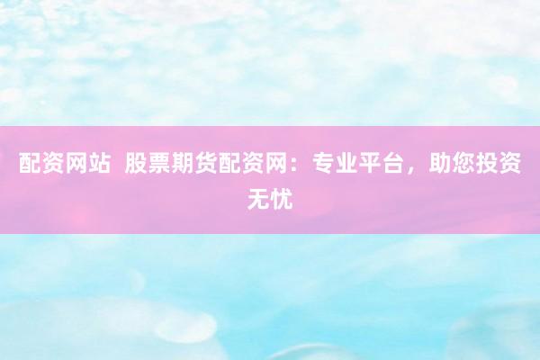 配资网站 股票期货配资网:专业平台,助您投资无忧