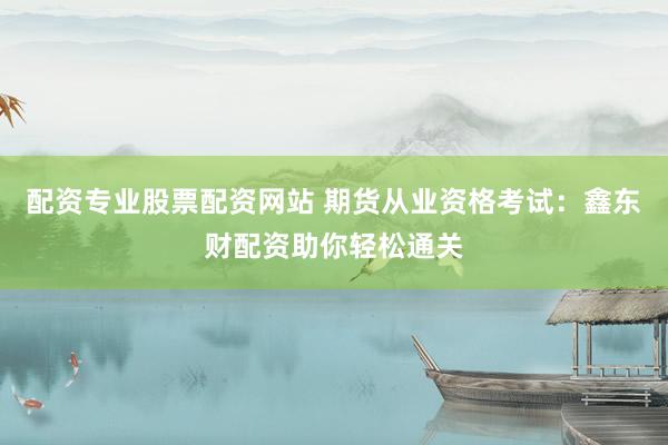 配资专业股票配资网站 期货从业资格考试：鑫东财配资助你轻松通关