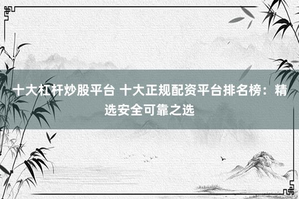 十大杠杆炒股平台 十大正规配资平台排名榜：精选安全可靠之选