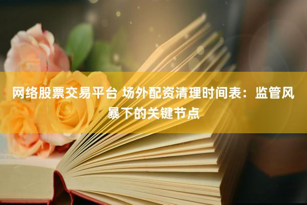 网络股票交易平台 场外配资清理时间表：监管风暴下的关键节点