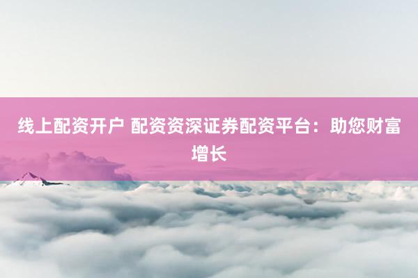 线上配资开户 配资资深证券配资平台：助您财富增长
