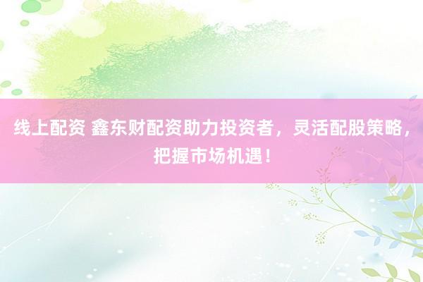 线上配资 鑫东财配资助力投资者，灵活配股策略，把握市场机遇！