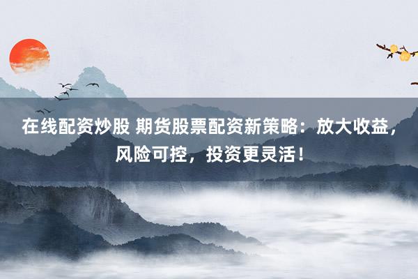 在线配资炒股 期货股票配资新策略：放大收益，风险可控，投资更灵活！