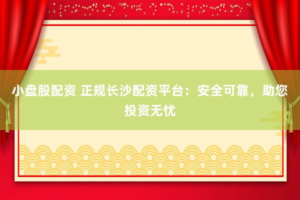 小盘股配资 正规长沙配资平台：安全可靠，助您投资无忧