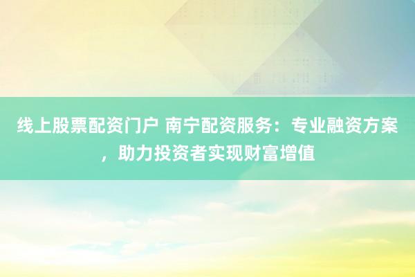 线上股票配资门户 南宁配资服务：专业融资方案，助力投资者实现财富增值