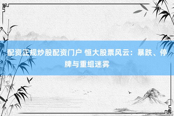 配资正规炒股配资门户 恒大股票风云：暴跌、停牌与重组迷雾