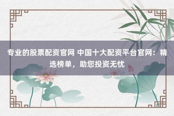 专业的股票配资官网 中国十大配资平台官网：精选榜单，助您投资无忧