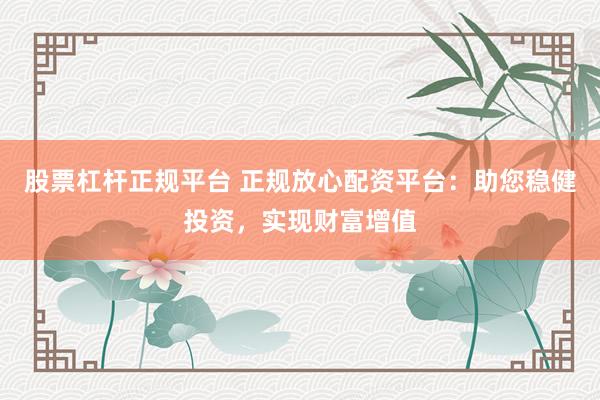 股票杠杆正规平台 正规放心配资平台：助您稳健投资，实现财富增值