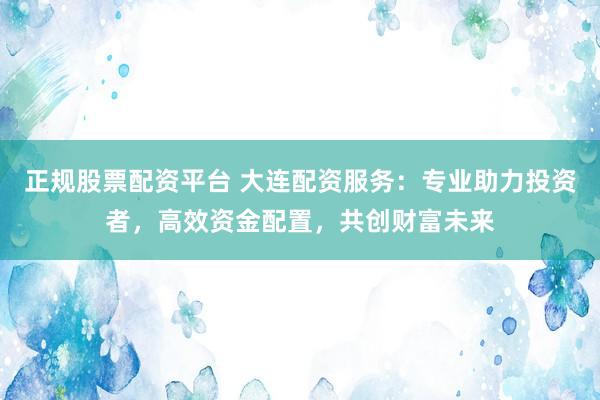 正规股票配资平台 大连配资服务：专业助力投资者，高效资金配置，共创财富未来