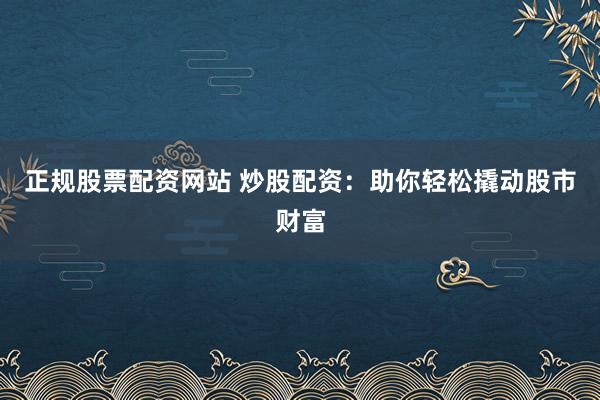 正规股票配资网站 炒股配资：助你轻松撬动股市财富