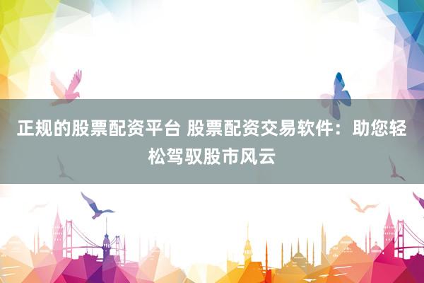 正规的股票配资平台 股票配资交易软件：助您轻松驾驭股市风云