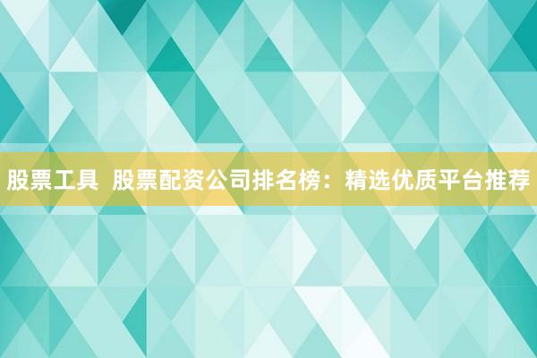 股票工具  股票配资公司排名榜：精选优质平台推荐