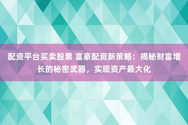 配资平台买卖股票 富豪配资新策略:揭秘财富增长的秘密武器,实现资产最大化