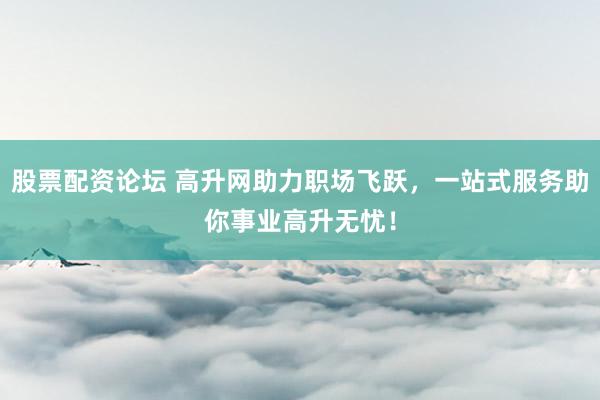 股票配资论坛 高升网助力职场飞跃，一站式服务助你事业高升无忧！