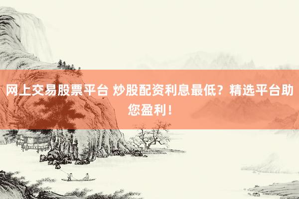 网上交易股票平台 炒股配资利息最低？精选平台助您盈利！