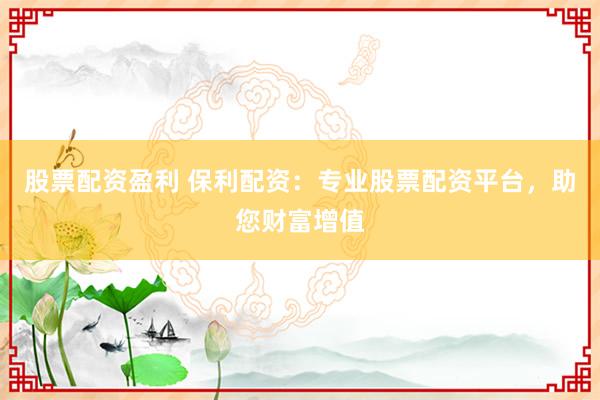 股票配资盈利 保利配资：专业股票配资平台，助您财富增值
