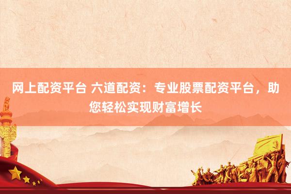网上配资平台 六道配资：专业股票配资平台，助您轻松实现财富增长