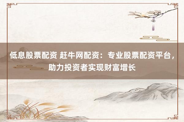 低息股票配资 赶牛网配资：专业股票配资平台，助力投资者实现财富增长