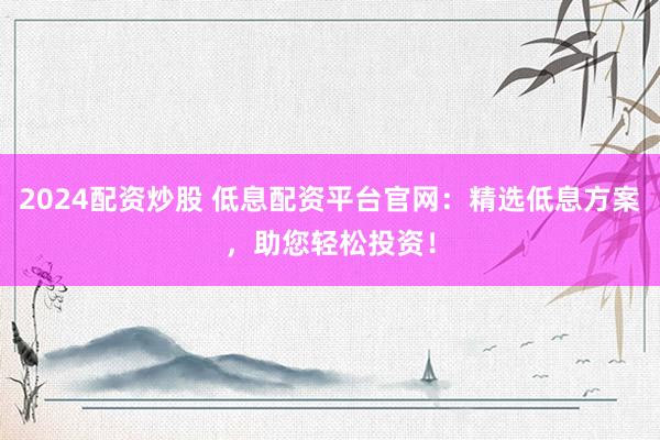 2024配资炒股 低息配资平台官网：精选低息方案，助您轻松投资！