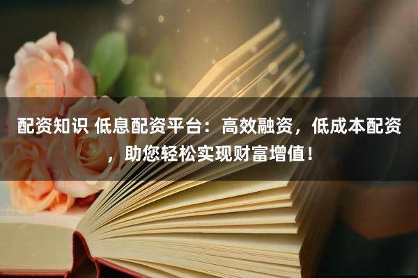 配资知识 低息配资平台：高效融资，低成本配资，助您轻松实现财富增值！