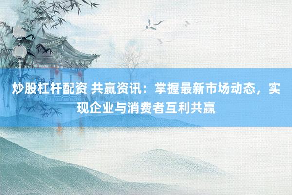 炒股杠杆配资 共赢资讯：掌握最新市场动态，实现企业与消费者互利共赢