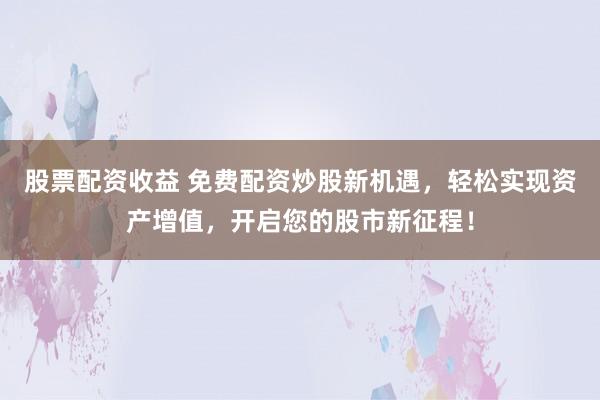 股票配资收益 免费配资炒股新机遇，轻松实现资产增值，开启您的股市新征程！