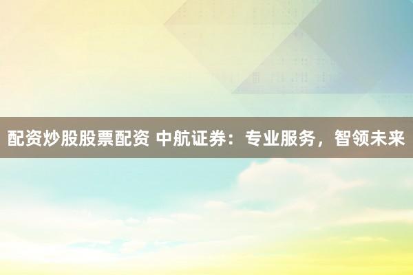 配资炒股股票配资 中航证券：专业服务，智领未来