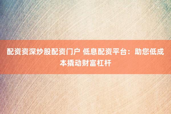 配资资深炒股配资门户 低息配资平台：助您低成本撬动财富杠杆