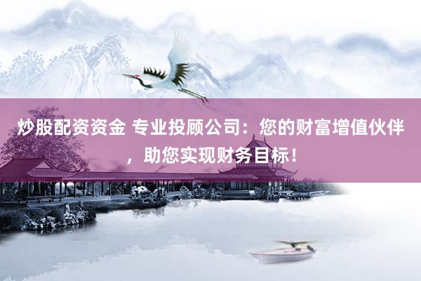 炒股配资资金 专业投顾公司：您的财富增值伙伴，助您实现财务目标！