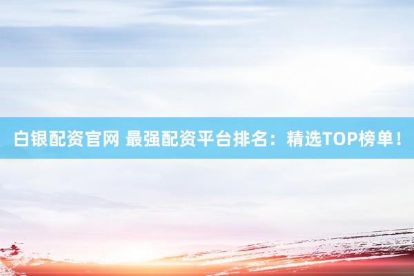 白银配资官网 最强配资平台排名：精选TOP榜单！
