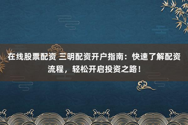 在线股票配资 三明配资开户指南：快速了解配资流程，轻松开启投资之路！