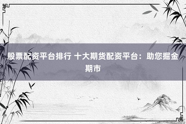 股票配资平台排行 十大期货配资平台：助您掘金期市