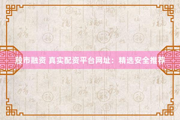 股市融资 真实配资平台网址：精选安全推荐