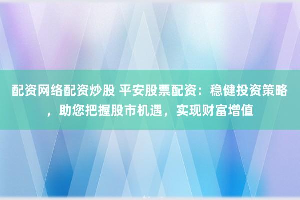 配资网络配资炒股 平安股票配资：稳健投资策略，助您把握股市机遇，实现财富增值