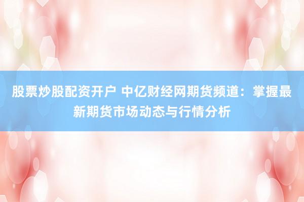 股票炒股配资开户 中亿财经网期货频道:掌握最新期货市场动态与行情分析