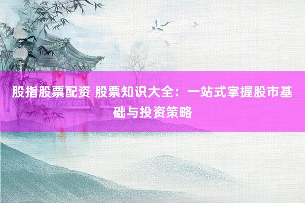 股指股票配资 股票知识大全：一站式掌握股市基础与投资策略