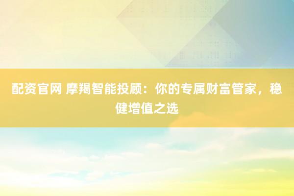 配资官网 摩羯智能投顾：你的专属财富管家，稳健增值之选