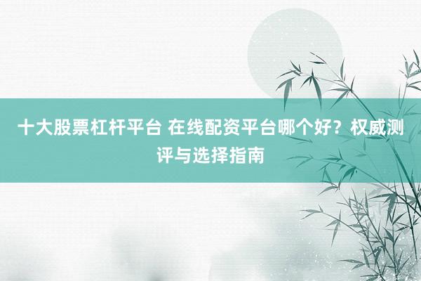 十大股票杠杆平台 在线配资平台哪个好?权威测评与选择指南